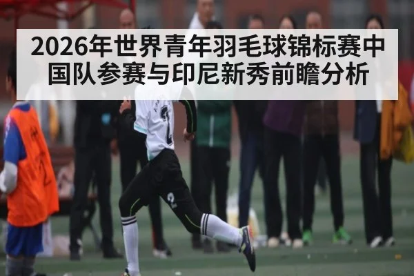 2026年世界青年羽毛球锦标赛中国队参赛与印尼新秀前瞻分析
