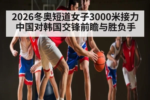 2026冬奥短道女子3000米接力中国对韩国交锋前瞻与胜负手
